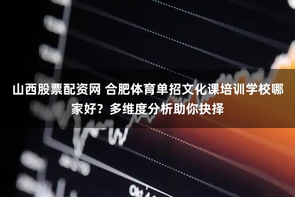 山西股票配资网 合肥体育单招文化课培训学校哪家好？多维度分析助你抉择