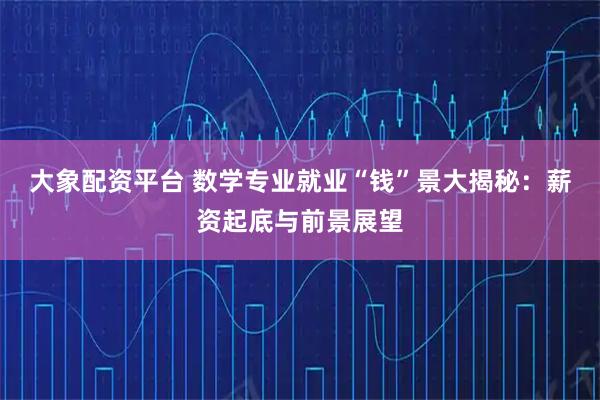 大象配资平台 数学专业就业“钱”景大揭秘：薪资起底与前景展望