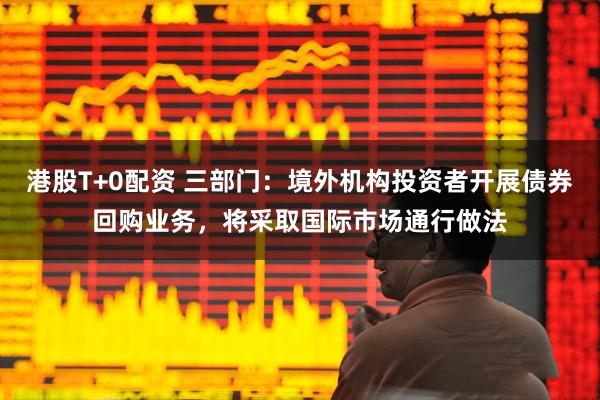 港股T+0配资 三部门：境外机构投资者开展债券回购业务，将采取国际市场通行做法