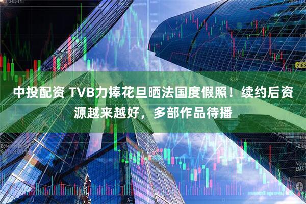 中投配资 TVB力捧花旦晒法国度假照！续约后资源越来越好，多部作品待播