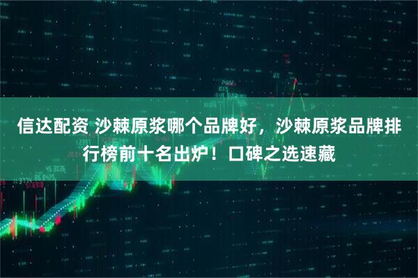 信达配资 沙棘原浆哪个品牌好，沙棘原浆品牌排行榜前十名出炉！口碑之选速藏