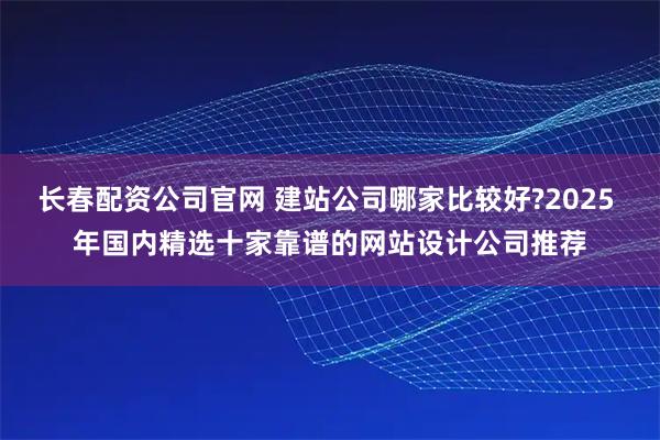 长春配资公司官网 建站公司哪家比较好?2025 年国内精选十家靠谱的网站设计公司推荐