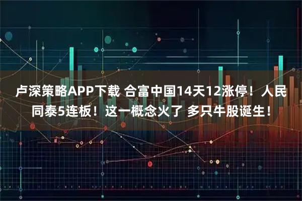 卢深策略APP下载 合富中国14天12涨停！人民同泰5连板！这一概念火了 多只牛股诞生！