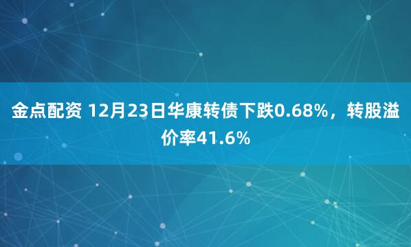 金点配资 12月23日华康转债下跌0.68%，转股溢价率41.6%