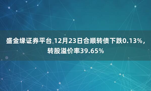 盛金缘证券平台 12月23日合顺转债下跌0.13%，转股溢价率39.65%