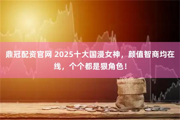 鼎冠配资官网 2025十大国漫女神，颜值智商均在线，个个都是狠角色！