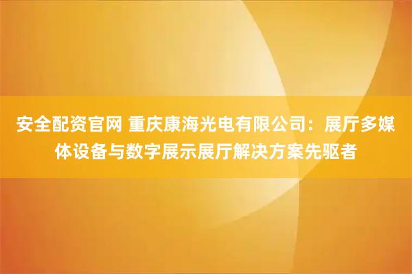安全配资官网 重庆康海光电有限公司：展厅多媒体设备与数字展示展厅解决方案先驱者